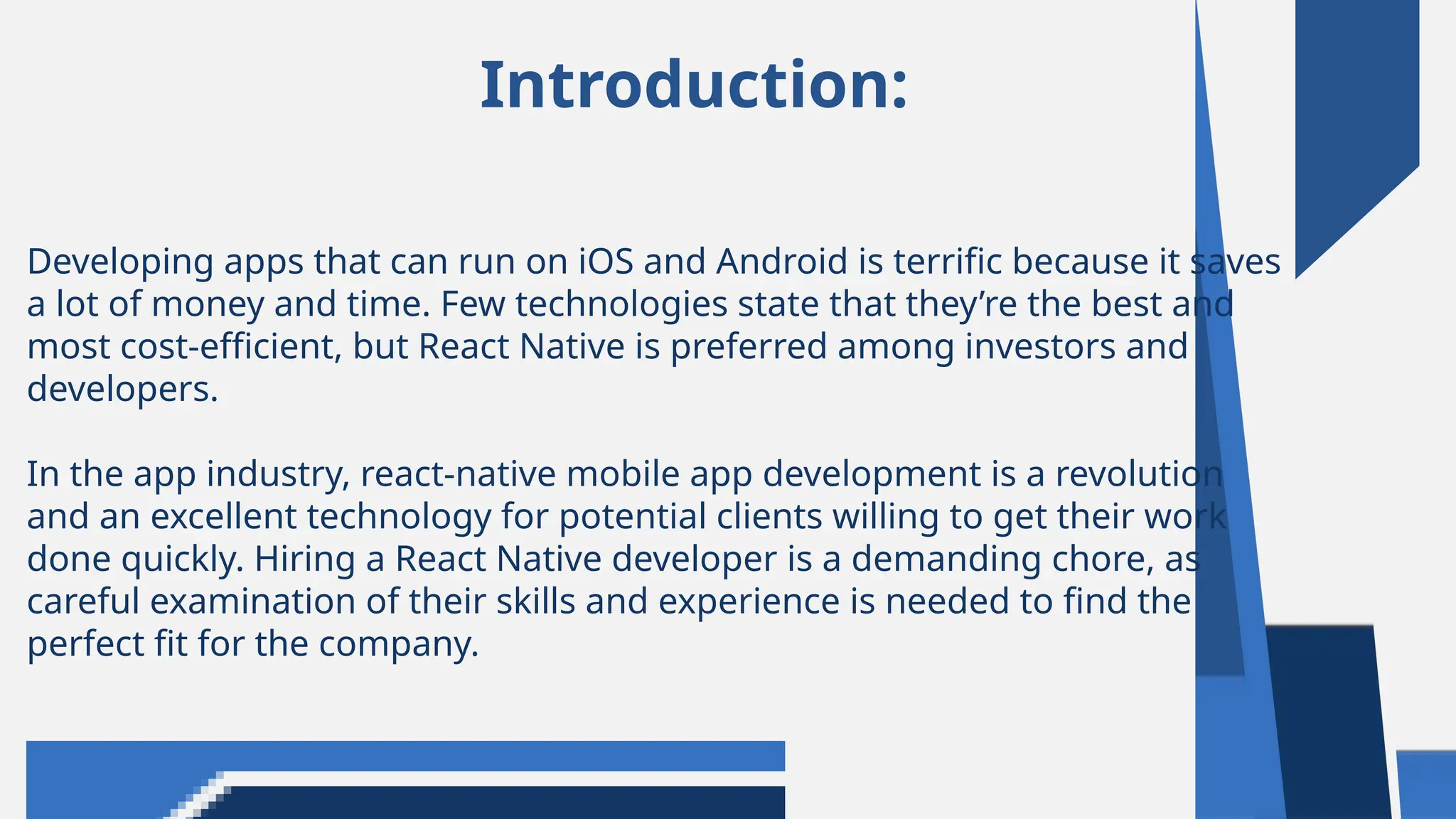 Introduction:
Developing apps that can run on iOS and Android is terrific because it saves
a lot of money and time. Few technologies state that they’re the best and
most cost-efficient, but React Native is preferred among investors and
developers.
In the app industry, react-native mobile app development is a revolution
and an excellent technology for potential clients willing to get their work
done quickly. Hiring a React Native developer is a demanding chore, as
careful examination of their skills and experience is needed to find the
perfect fit for the company.
 