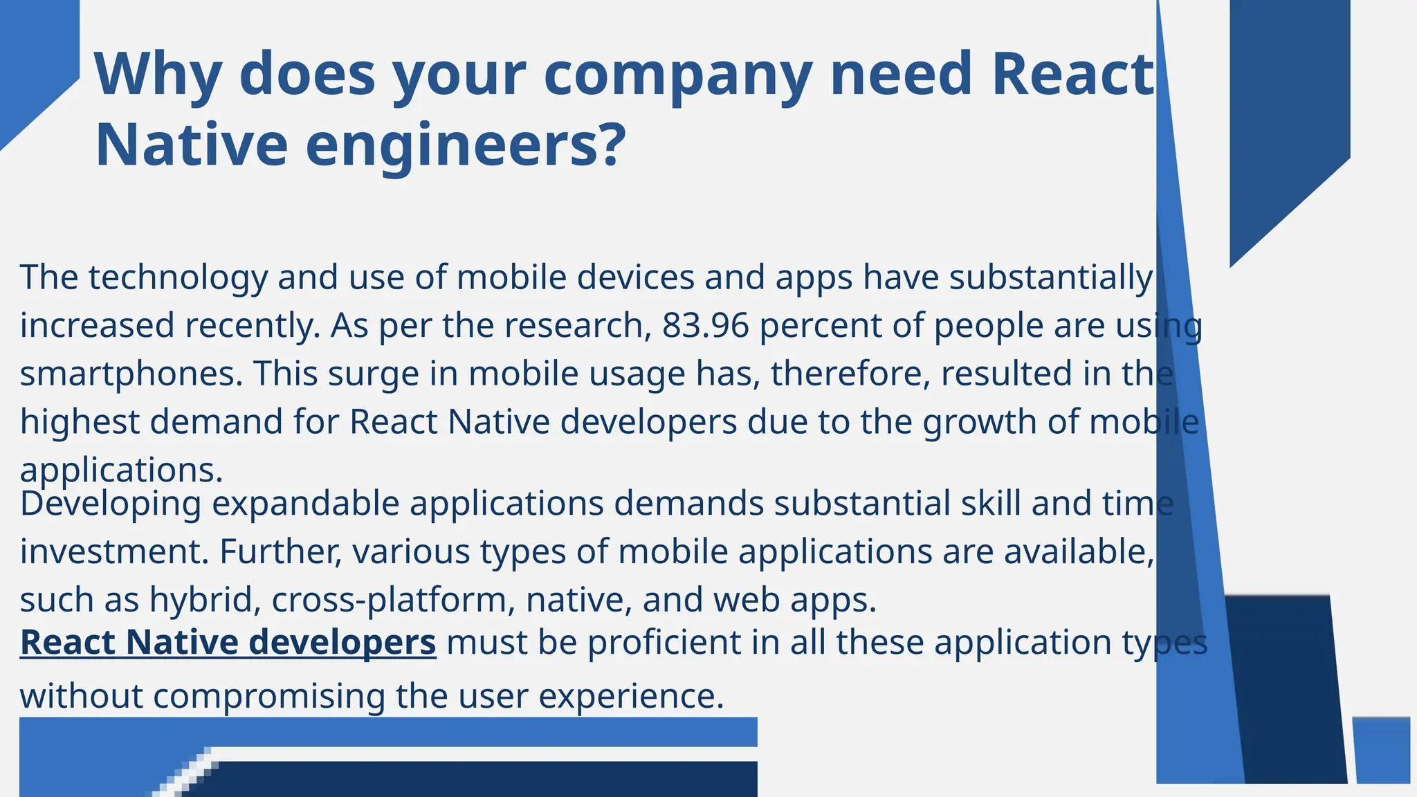 Why does your company need React
Native engineers?
The technology and use of mobile devices and apps have substantially
increased recently. As per the research, 83.96 percent of people are using
smartphones. This surge in mobile usage has, therefore, resulted in the
highest demand for React Native developers due to the growth of mobile
applications.
Developing expandable applications demands substantial skill and time
investment. Further, various types of mobile applications are available,
such as hybrid, cross-platform, native, and web apps.
React Native developers must be proficient in all these application types
without compromising the user experience.
 