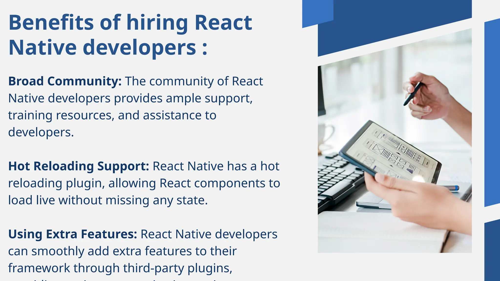 Benefits of hiring React
Native developers :
Broad Community: The community of React
Native developers provides ample support,
training resources, and assistance to
developers.
Hot Reloading Support: React Native has a hot
reloading plugin, allowing React components to
load live without missing any state.
Using Extra Features: React Native developers
can smoothly add extra features to their
framework through third-party plugins,
 
