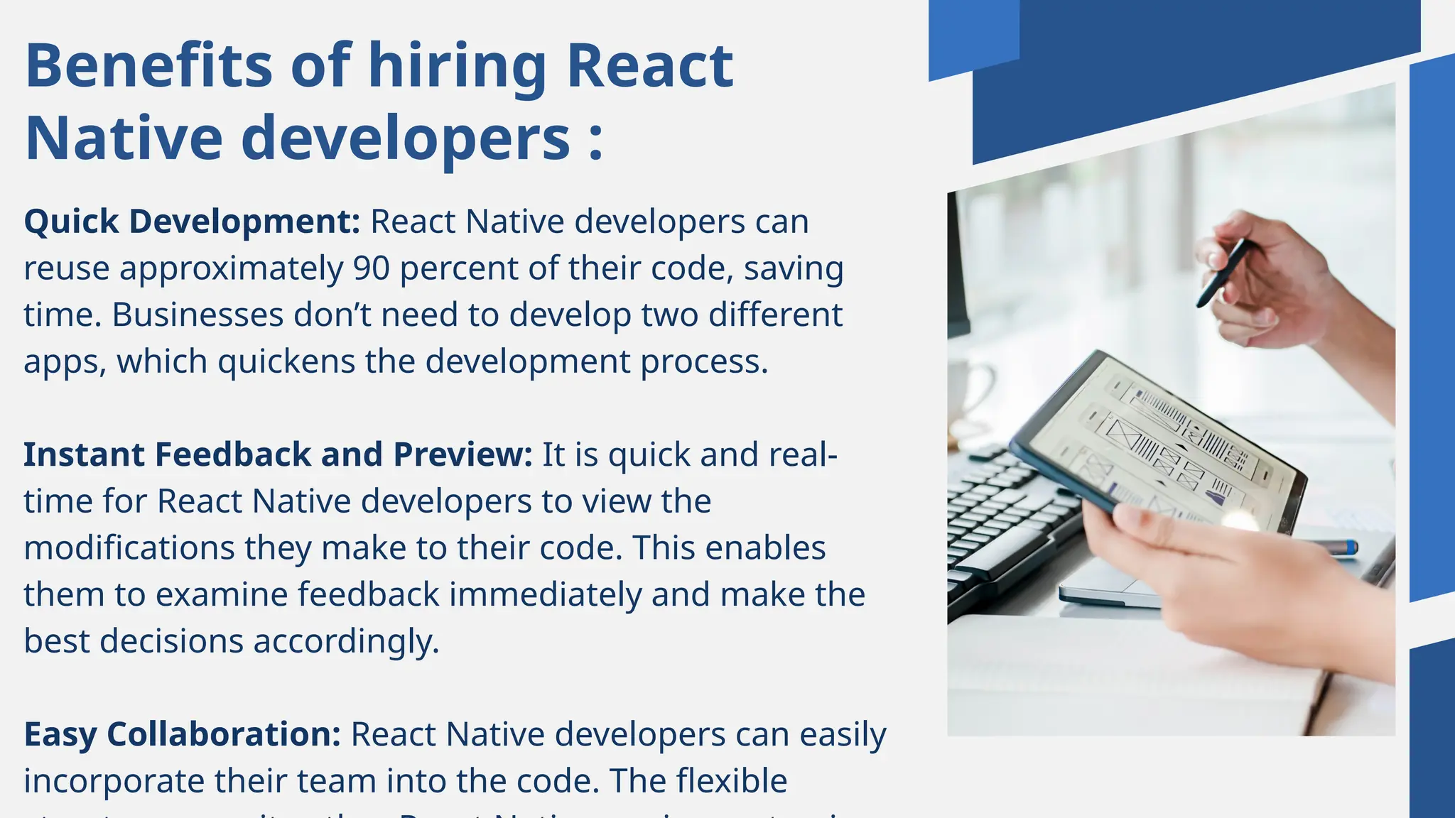 Benefits of hiring React
Native developers :
Quick Development: React Native developers can
reuse approximately 90 percent of their code, saving
time. Businesses don’t need to develop two different
apps, which quickens the development process.
Instant Feedback and Preview: It is quick and real-
time for React Native developers to view the
modifications they make to their code. This enables
them to examine feedback immediately and make the
best decisions accordingly.
Easy Collaboration: React Native developers can easily
incorporate their team into the code. The flexible
 