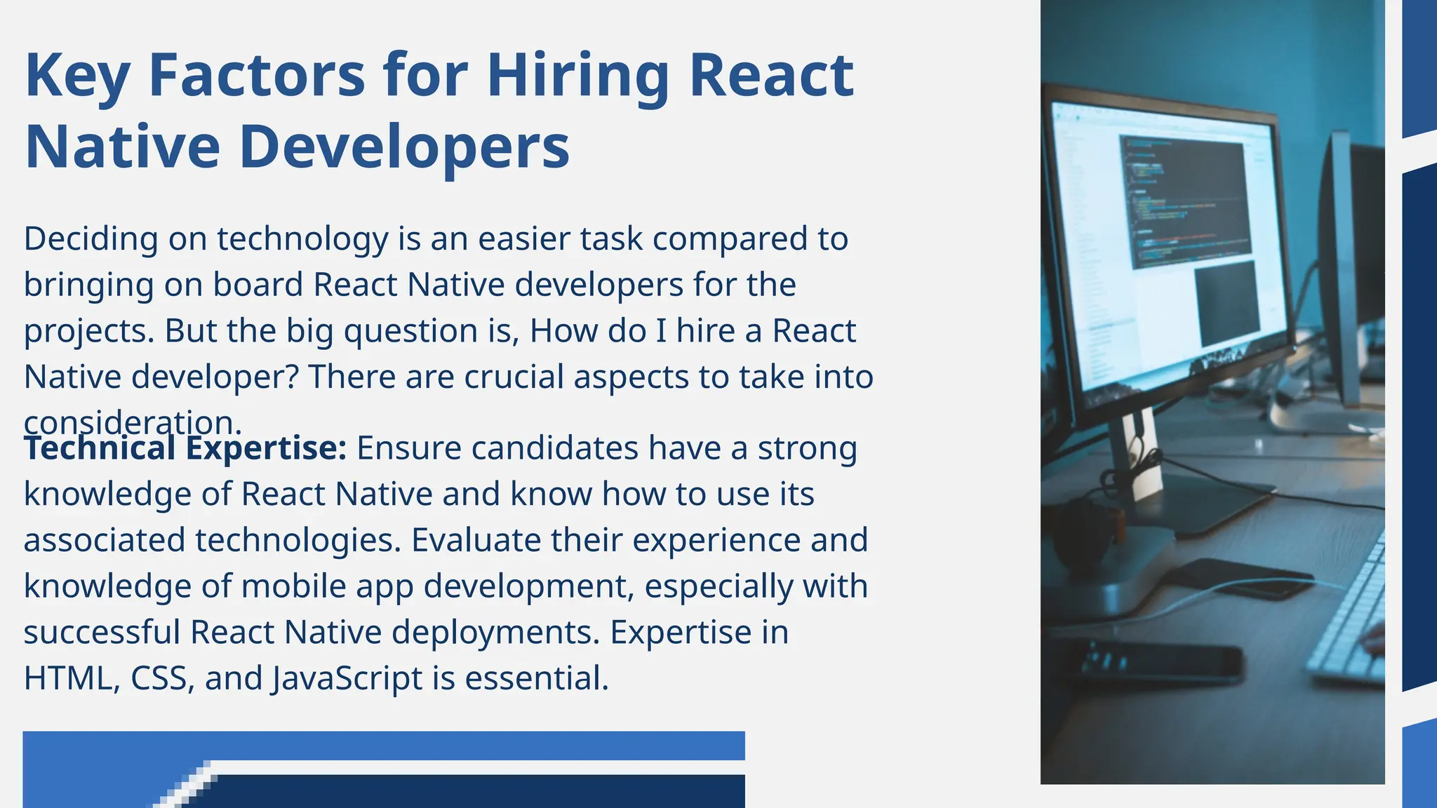Deciding on technology is an easier task compared to
bringing on board React Native developers for the
projects. But the big question is, How do I hire a React
Native developer? There are crucial aspects to take into
consideration.
Key Factors for Hiring React
Native Developers
Technical Expertise: Ensure candidates have a strong
knowledge of React Native and know how to use its
associated technologies. Evaluate their experience and
knowledge of mobile app development, especially with
successful React Native deployments. Expertise in
HTML, CSS, and JavaScript is essential.
 