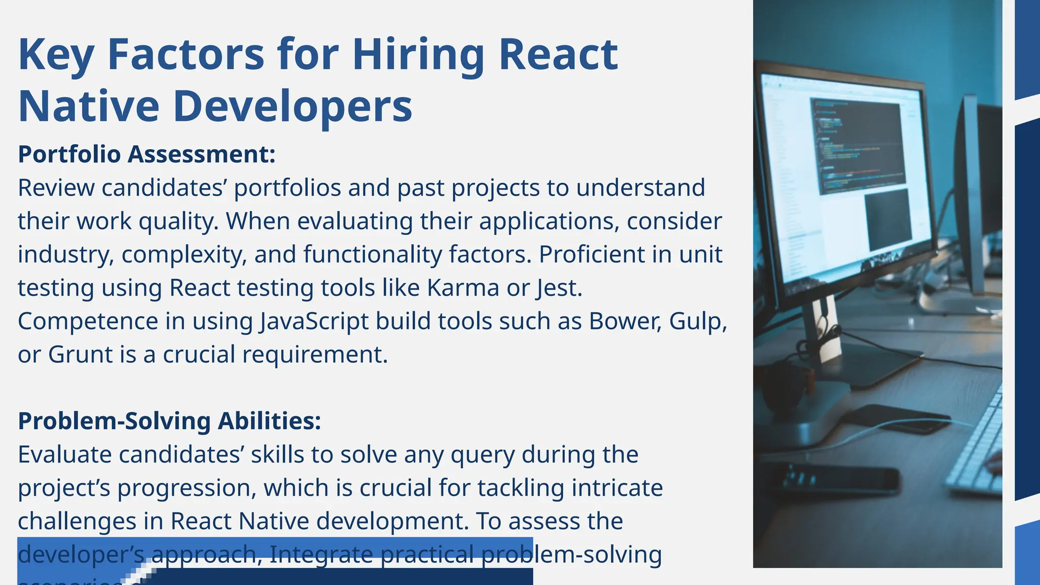 Key Factors for Hiring React
Native Developers
Portfolio Assessment:
Review candidates’ portfolios and past projects to understand
their work quality. When evaluating their applications, consider
industry, complexity, and functionality factors. Proficient in unit
testing using React testing tools like Karma or Jest.
Competence in using JavaScript build tools such as Bower, Gulp,
or Grunt is a crucial requirement.
Problem-Solving Abilities:
Evaluate candidates’ skills to solve any query during the
project’s progression, which is crucial for tackling intricate
challenges in React Native development. To assess the
developer’s approach, Integrate practical problem-solving
 