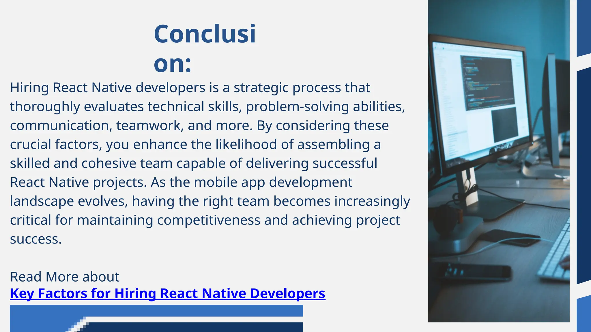 Conclusi
on:
Hiring React Native developers is a strategic process that
thoroughly evaluates technical skills, problem-solving abilities,
communication, teamwork, and more. By considering these
crucial factors, you enhance the likelihood of assembling a
skilled and cohesive team capable of delivering successful
React Native projects. As the mobile app development
landscape evolves, having the right team becomes increasingly
critical for maintaining competitiveness and achieving project
success.
Read More about
Key Factors for Hiring React Native Developers
 