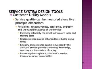 Customer Utility Models Service quality can be measured along five principle dimensions Reliability, responsiveness, assurance, empathy and the tangible aspect of the service Improving reliability can result in increased labor and training costs Responsiveness may be enhanced by reducing queue times Empathy and assurance can be influenced by the ability of service providers to convey knowledge, courtesy and impressions of caring Enhancing the tangible attributes of a service increases costs of consumables  11 