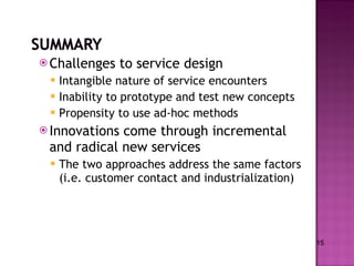 Challenges to service design Intangible nature of service encounters Inability to prototype and test new concepts Propensity to use ad-hoc methods Innovations come through incremental and radical new services The two approaches address the same factors (i.e. customer contact and industrialization)  15 