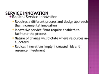 Radical Service Innovation Requires a different process and design approach than incremental innovation Innovative service firms require enablers to facilitate the process Nature of change will dictate where resources are allocated Radical innovations imply increased risk and resource investment 2 