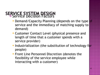 Service Decision Factors Demand/Capacity Planning (depends on the type of service and the immediacy of matching supply to demand) Customer Contact Level (physical presence and length of time that a customer spends with a service provider) Industrialization (the substitution of technology for people) Front Line Personnel Discretion (denotes the flexibility of the service employee while interacting with a customer)  4 