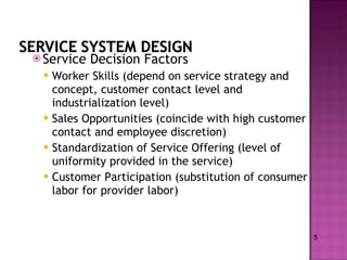 Service Decision Factors Worker Skills (depend on service strategy and concept, customer contact level and industrialization level) Sales Opportunities (coincide with high customer contact and employee discretion) Standardization of Service Offering (level of uniformity provided in the service) Customer Participation (substitution of consumer labor for provider labor) 5 