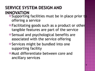 Supporting facilities must be in place prior to offering a service Facilitating goods such as a product or other tangible features are part of the service Sensual and psychological benefits are associated with the service offering Services might be bundled into one supporting facility Must differentiate between core and ancillary services 6 