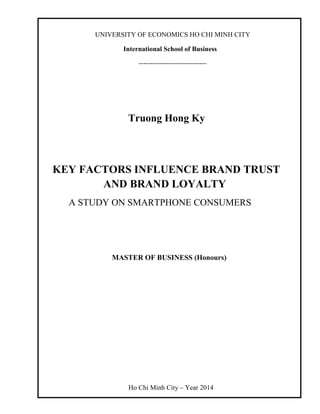 UNIVERSITY OF ECONOMICS HO CHI MINH CITY
International School of Business
------------------------------
Truong Hong Ky
KEY FACTORS INFLUENCE BRAND TRUST
AND BRAND LOYALTY
A STUDY ON SMARTPHONE CONSUMERS
MASTER OF BUSINESS (Honours)
Ho Chi Minh City – Year 2014
 
