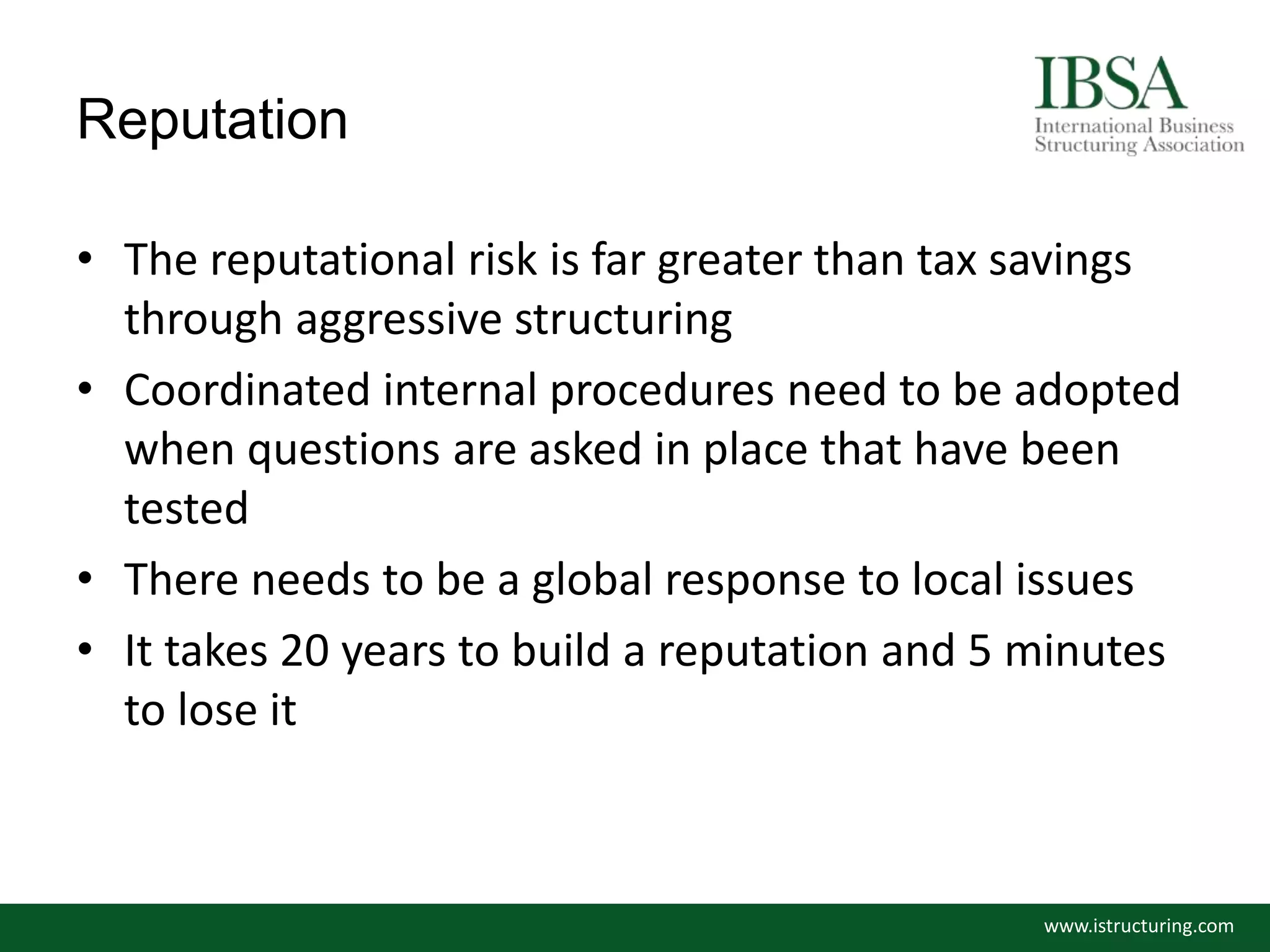 Reputation
• The reputational risk is far greater than tax savings
through aggressive structuring
• Coordinated internal procedures need to be adopted
when questions are asked in place that have been
tested
• There needs to be a global response to local issues
• It takes 20 years to build a reputation and 5 minutes
to lose it
www.istructuring.com
 