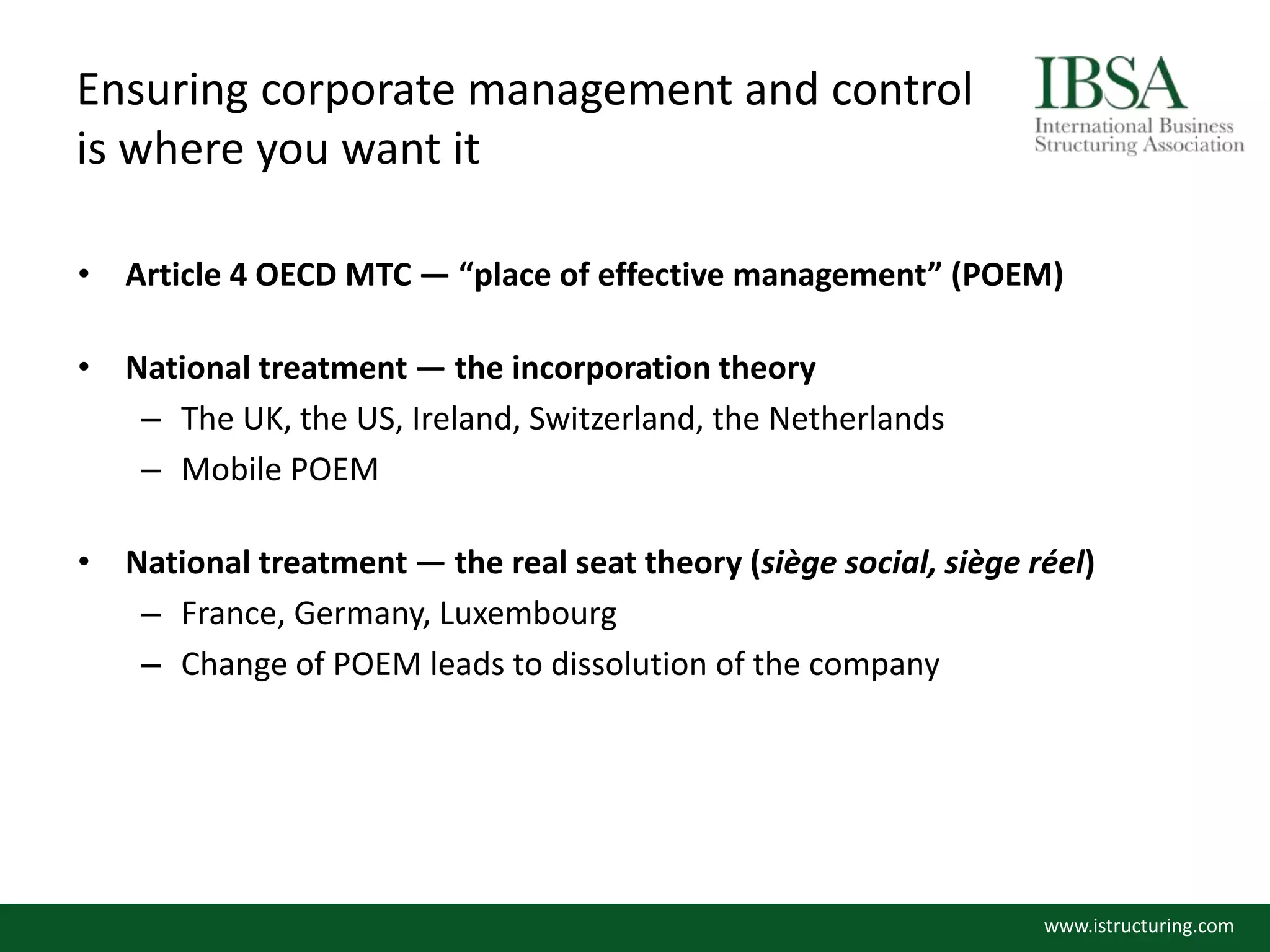 Ensuring corporate management and control
is where you want it
• Article 4 OECD MTC — “place of effective management” (POEM)
• National treatment — the incorporation theory
– The UK, the US, Ireland, Switzerland, the Netherlands
– Mobile POEM
• National treatment — the real seat theory (siège social, siège réel)
– France, Germany, Luxembourg
– Change of POEM leads to dissolution of the company
www.istructuring.com
 