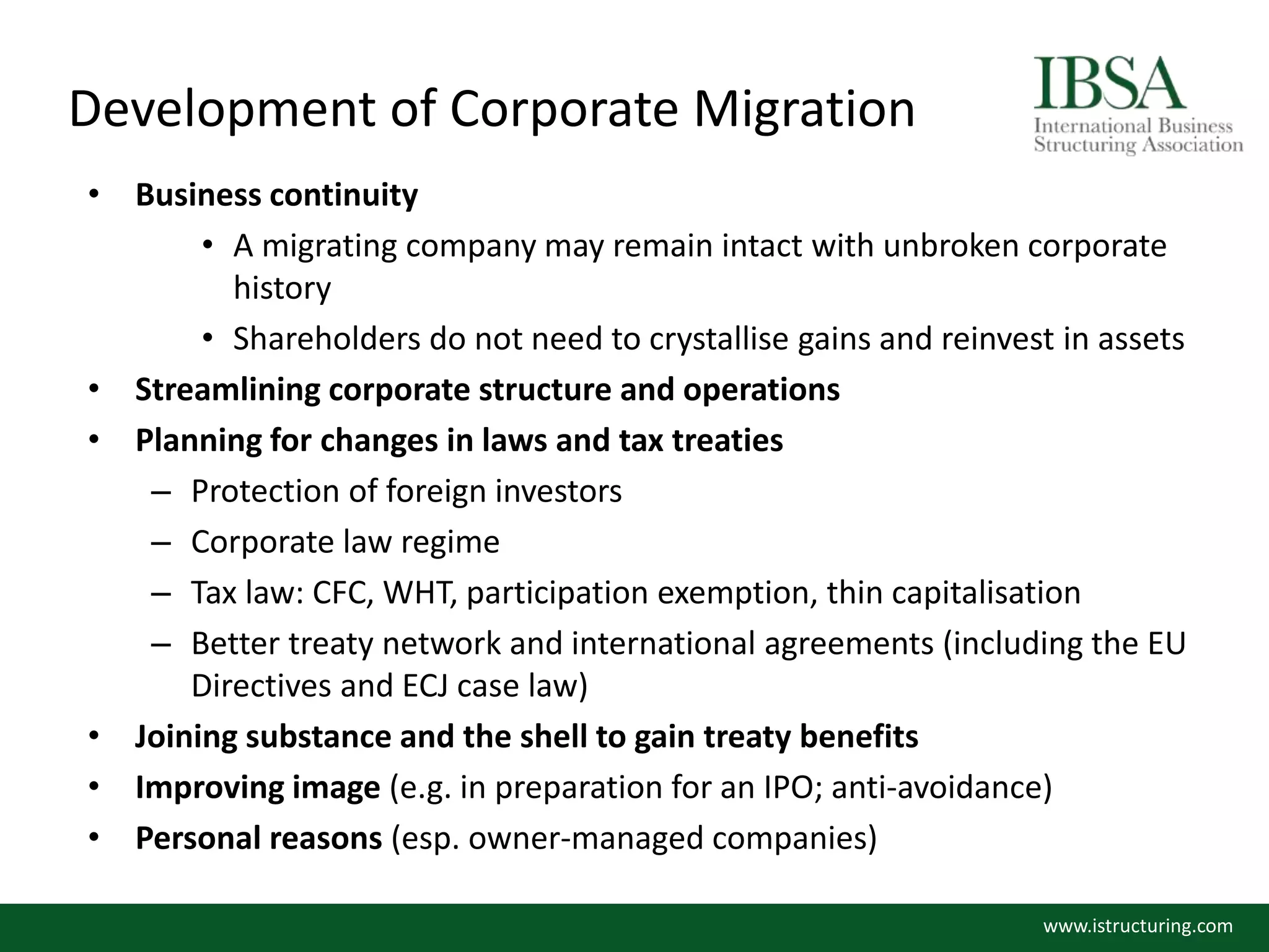 Development of Corporate Migration
• Business continuity
• A migrating company may remain intact with unbroken corporate
history
• Shareholders do not need to crystallise gains and reinvest in assets
• Streamlining corporate structure and operations
• Planning for changes in laws and tax treaties
– Protection of foreign investors
– Corporate law regime
– Tax law: CFC, WHT, participation exemption, thin capitalisation
– Better treaty network and international agreements (including the EU
Directives and ECJ case law)
• Joining substance and the shell to gain treaty benefits
• Improving image (e.g. in preparation for an IPO; anti-avoidance)
• Personal reasons (esp. owner-managed companies)
www.istructuring.com
 