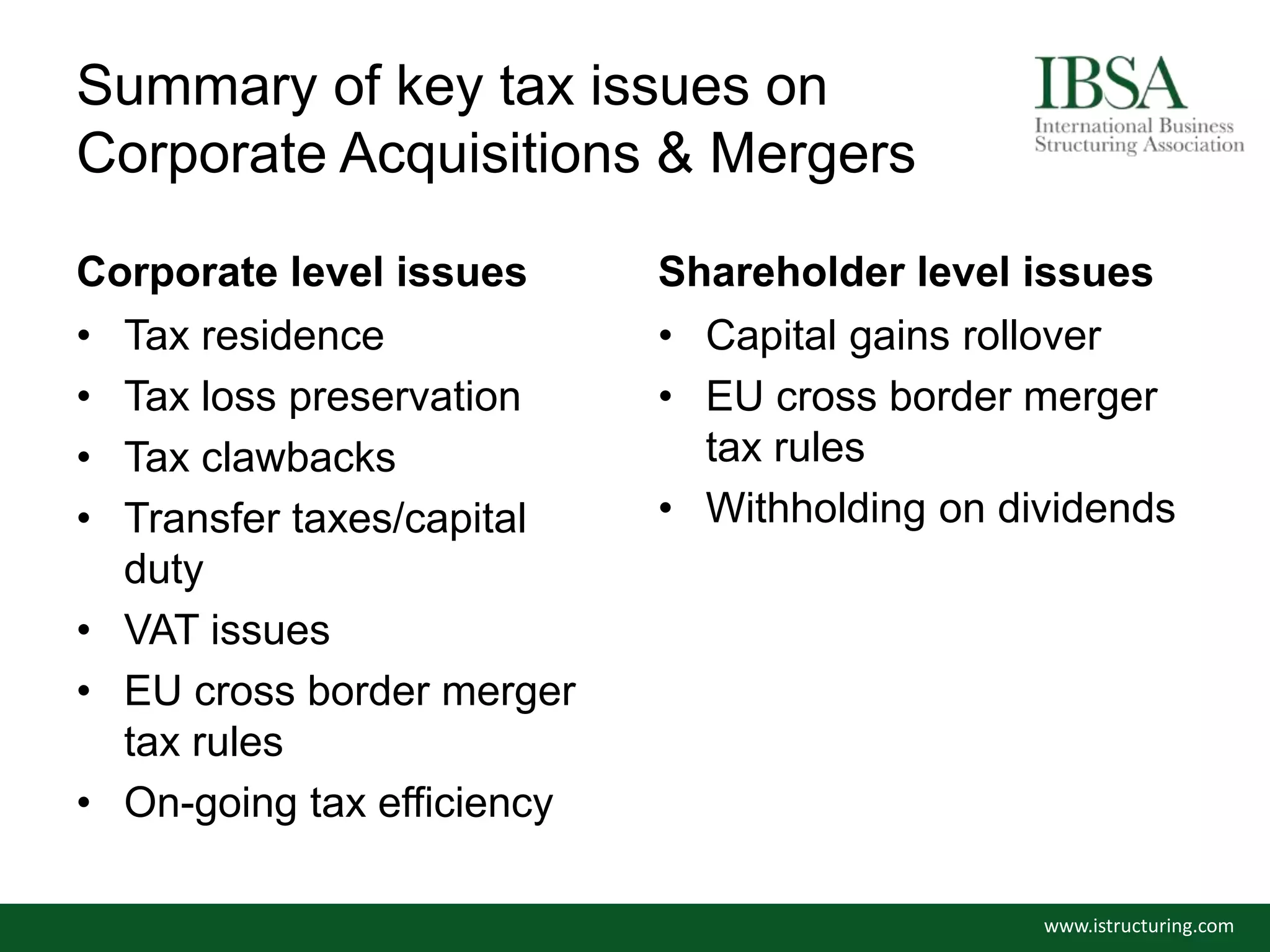 Summary of key tax issues on
Corporate Acquisitions & Mergers
Corporate level issues
• Tax residence
• Tax loss preservation
• Tax clawbacks
• Transfer taxes/capital
duty
• VAT issues
• EU cross border merger
tax rules
• On-going tax efficiency
Shareholder level issues
• Capital gains rollover
• EU cross border merger
tax rules
• Withholding on dividends
www.istructuring.com
 