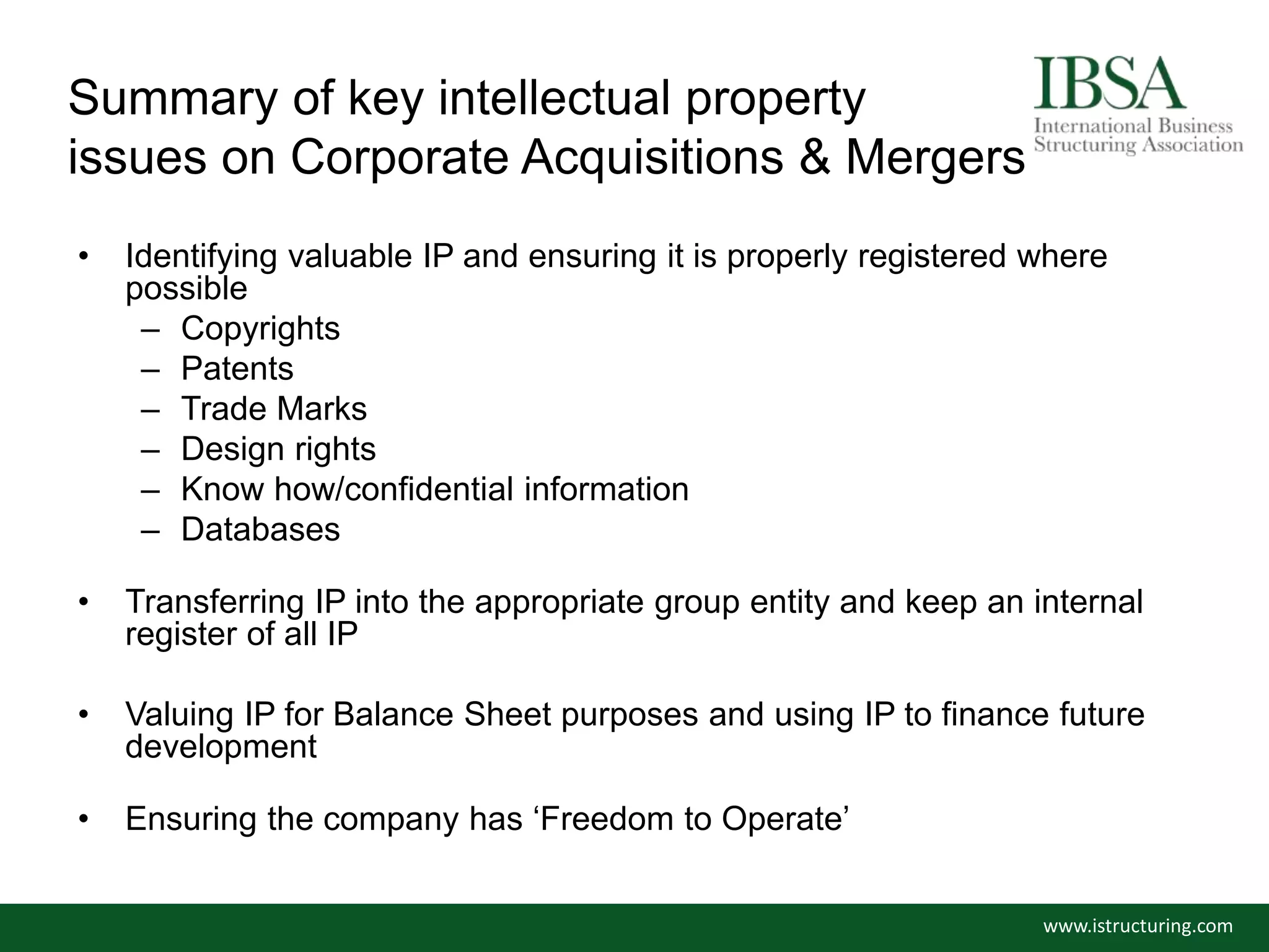 Summary of key intellectual property
issues on Corporate Acquisitions & Mergers
• Identifying valuable IP and ensuring it is properly registered where
possible
– Copyrights
– Patents
– Trade Marks
– Design rights
– Know how/confidential information
– Databases
• Transferring IP into the appropriate group entity and keep an internal
register of all IP
• Valuing IP for Balance Sheet purposes and using IP to finance future
development
• Ensuring the company has ‘Freedom to Operate’
www.istructuring.com
 