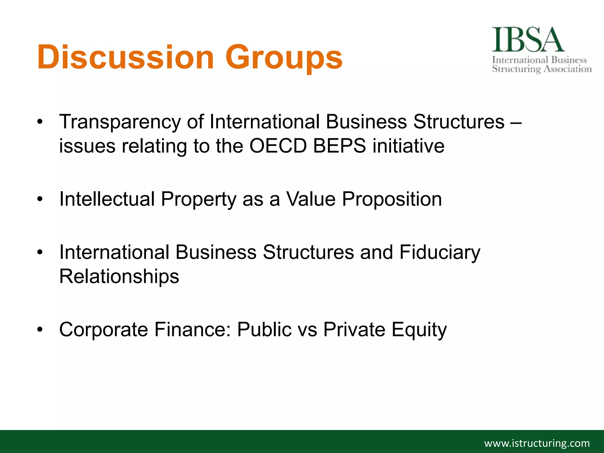 Discussion Groups
• Transparency of International Business Structures –
issues relating to the OECD BEPS initiative
• Intellectual Property as a Value Proposition
• International Business Structures and Fiduciary
Relationships
• Corporate Finance: Public vs Private Equity
www.istructuring.com
 