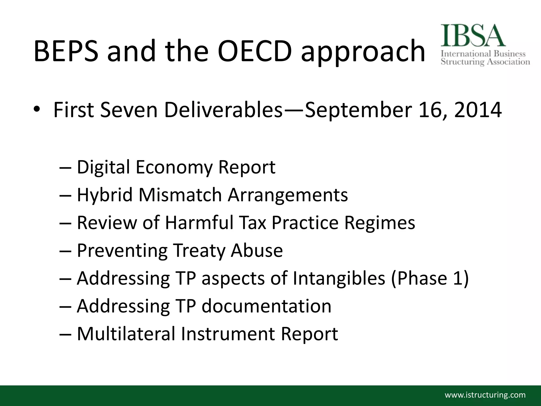 BEPS and the OECD approach
• First Seven Deliverables—September 16, 2014
– Digital Economy Report
– Hybrid Mismatch Arrangements
– Review of Harmful Tax Practice Regimes
– Preventing Treaty Abuse
– Addressing TP aspects of Intangibles (Phase 1)
– Addressing TP documentation
– Multilateral Instrument Report
www.istructuring.com
 