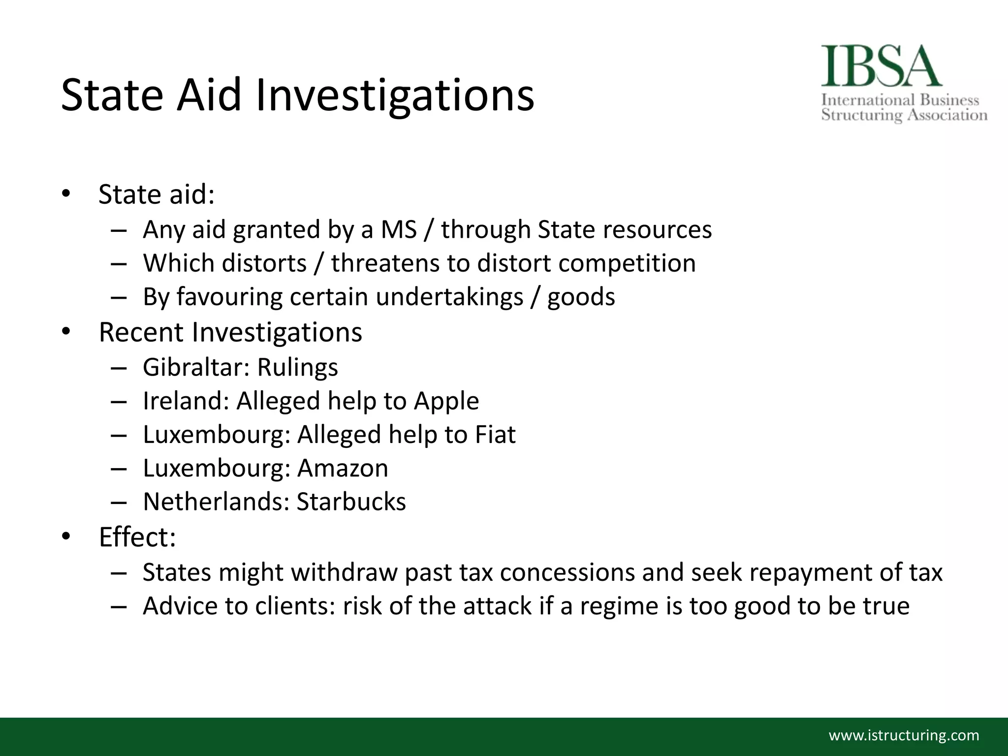 State Aid Investigations
• State aid:
– Any aid granted by a MS / through State resources
– Which distorts / threatens to distort competition
– By favouring certain undertakings / goods
• Recent Investigations
– Gibraltar: Rulings
– Ireland: Alleged help to Apple
– Luxembourg: Alleged help to Fiat
– Luxembourg: Amazon
– Netherlands: Starbucks
• Effect:
– States might withdraw past tax concessions and seek repayment of tax
– Advice to clients: risk of the attack if a regime is too good to be true
www.istructuring.com
 