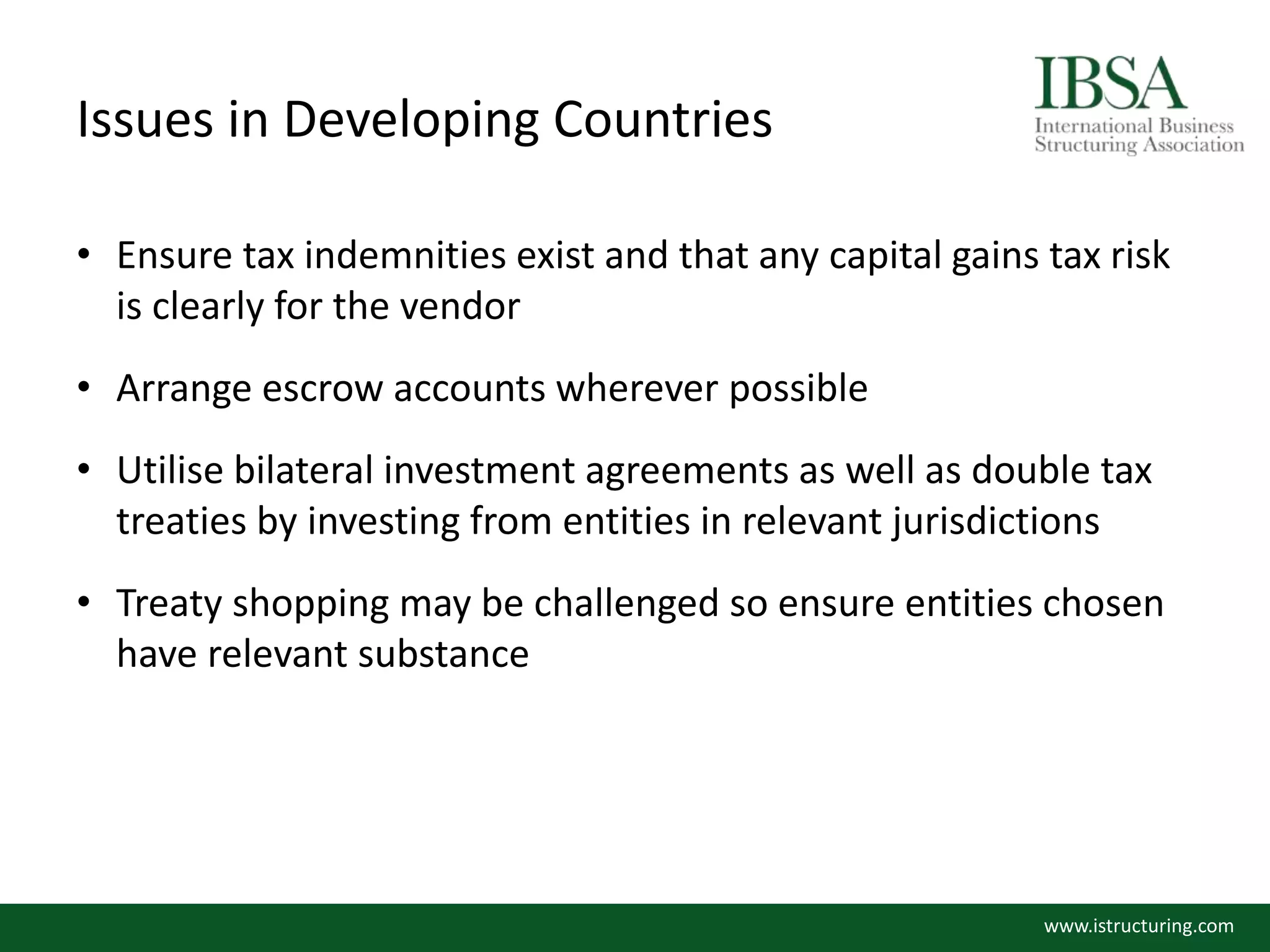 Issues in Developing Countries
• Ensure tax indemnities exist and that any capital gains tax risk
is clearly for the vendor
• Arrange escrow accounts wherever possible
• Utilise bilateral investment agreements as well as double tax
treaties by investing from entities in relevant jurisdictions
• Treaty shopping may be challenged so ensure entities chosen
have relevant substance
www.istructuring.com
 