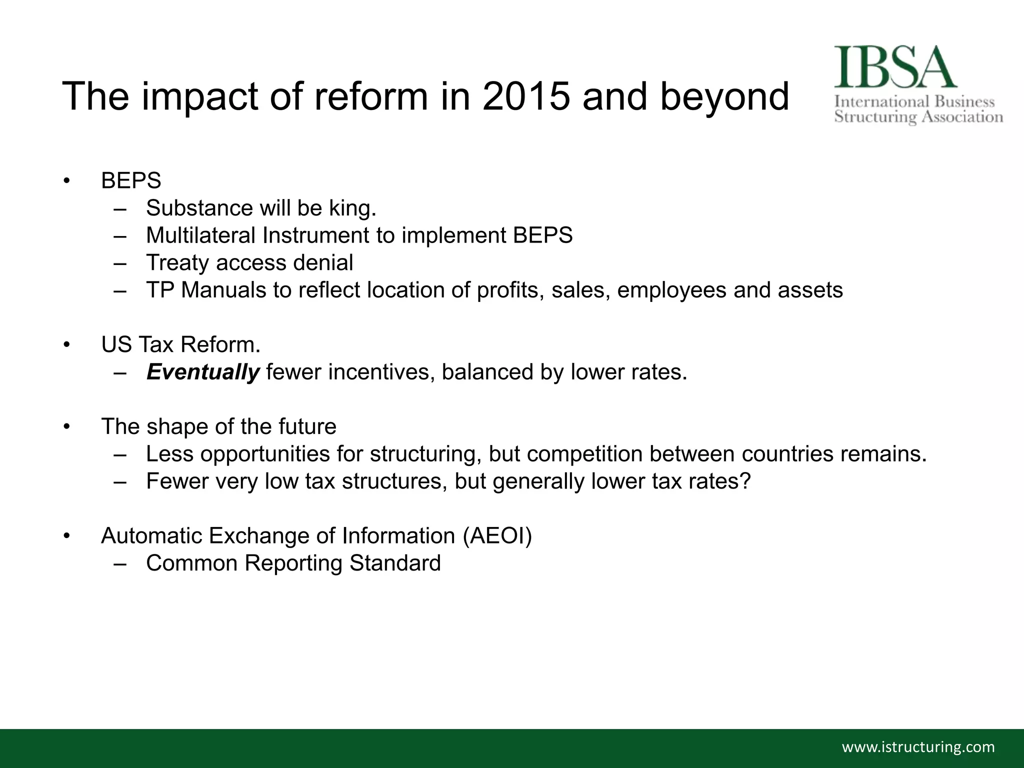 The impact of reform in 2015 and beyond
• BEPS
– Substance will be king.
– Multilateral Instrument to implement BEPS
– Treaty access denial
– TP Manuals to reflect location of profits, sales, employees and assets
• US Tax Reform.
– Eventually fewer incentives, balanced by lower rates.
• The shape of the future
– Less opportunities for structuring, but competition between countries remains.
– Fewer very low tax structures, but generally lower tax rates?
• Automatic Exchange of Information (AEOI)
– Common Reporting Standard
www.istructuring.com
 