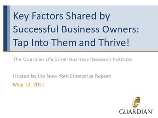 Key Factors Shared by Successful Business Owners: Tap Into Them and Thrive! The Guardian Life Small Business Research Institute Hosted by the New York Enterprise Report May 12, 2011 