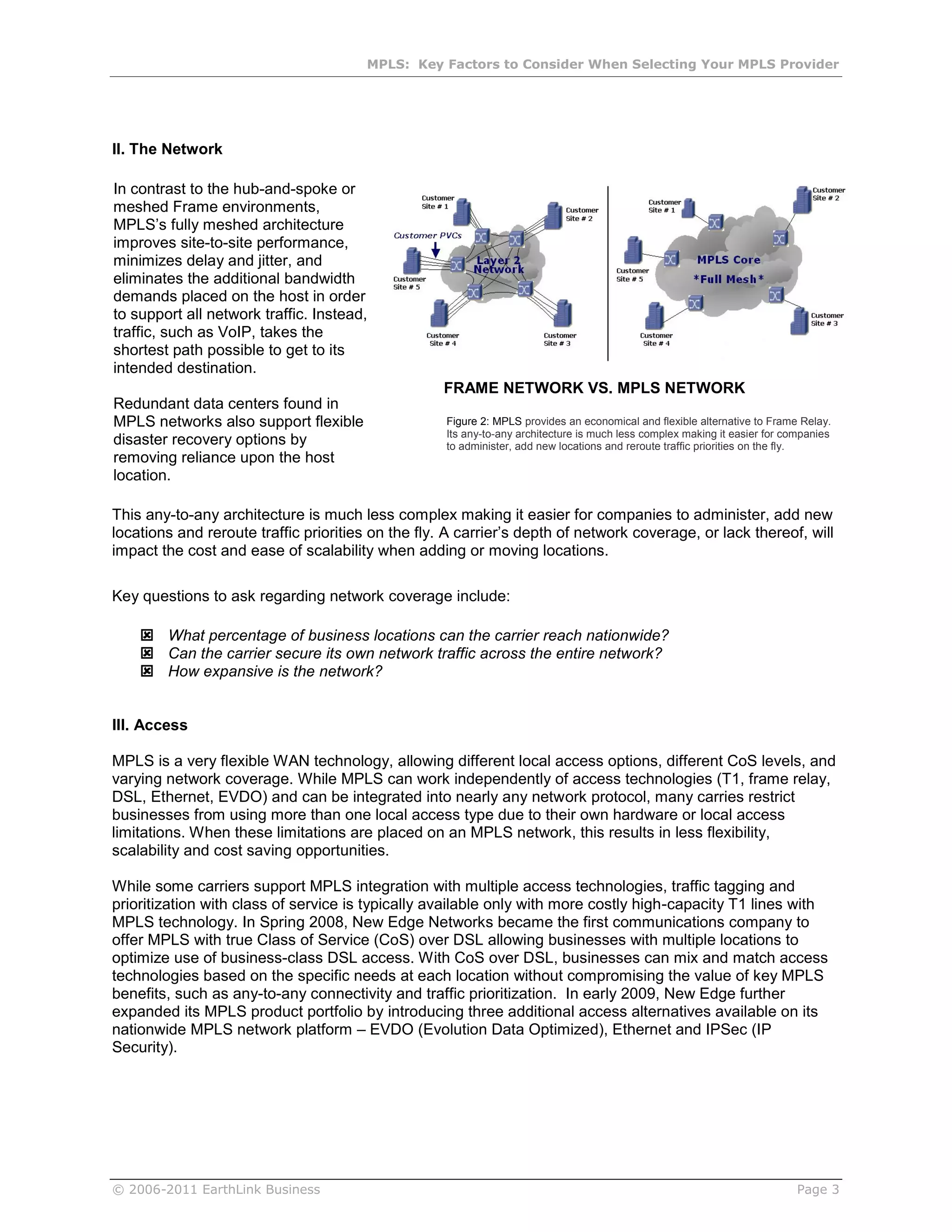 MPLS: Key Factors to Consider When Selecting Your MPLS Provider




II. The Network

In contrast to the hub-and-spoke or
meshed Frame environments,
MPLS’s fully meshed architecture
improves site-to-site performance,
minimizes delay and jitter, and
eliminates the additional bandwidth
demands placed on the host in order
to support all network traffic. Instead,
traffic, such as VoIP, takes the
shortest path possible to get to its
intended destination.
                                                   FRAME NETWORK VS. MPLS NETWORK
Redundant data centers found in
MPLS networks also support flexible                 Figure 2: MPLS provides an economical and flexible alternative to Frame Relay.
                                                    Its any-to-any architecture is much less complex making it easier for companies
disaster recovery options by                        to administer, add new locations and reroute traffic priorities on the fly.
removing reliance upon the host
location.

This any-to-any architecture is much less complex making it easier for companies to administer, add new
locations and reroute traffic priorities on the fly. A carrier’s depth of network coverage, or lack thereof, will
impact the cost and ease of scalability when adding or moving locations.

Key questions to ask regarding network coverage include:

     What percentage of business locations can the carrier reach nationwide?
     Can the carrier secure its own network traffic across the entire network?
     How expansive is the network?


III. Access

MPLS is a very flexible WAN technology, allowing different local access options, different CoS levels, and
varying network coverage. While MPLS can work independently of access technologies (T1, frame relay,
DSL, Ethernet, EVDO) and can be integrated into nearly any network protocol, many carries restrict
businesses from using more than one local access type due to their own hardware or local access
limitations. When these limitations are placed on an MPLS network, this results in less flexibility,
scalability and cost saving opportunities.

While some carriers support MPLS integration with multiple access technologies, traffic tagging and
prioritization with class of service is typically available only with more costly high-capacity T1 lines with
MPLS technology. In Spring 2008, New Edge Networks became the first communications company to
offer MPLS with true Class of Service (CoS) over DSL allowing businesses with multiple locations to
optimize use of business-class DSL access. With CoS over DSL, businesses can mix and match access
technologies based on the specific needs at each location without compromising the value of key MPLS
benefits, such as any-to-any connectivity and traffic prioritization. In early 2009, New Edge further
expanded its MPLS product portfolio by introducing three additional access alternatives available on its
nationwide MPLS network platform – EVDO (Evolution Data Optimized), Ethernet and IPSec (IP
Security).




© 2006-2011 EarthLink Business                                                                                              Page 3
 
