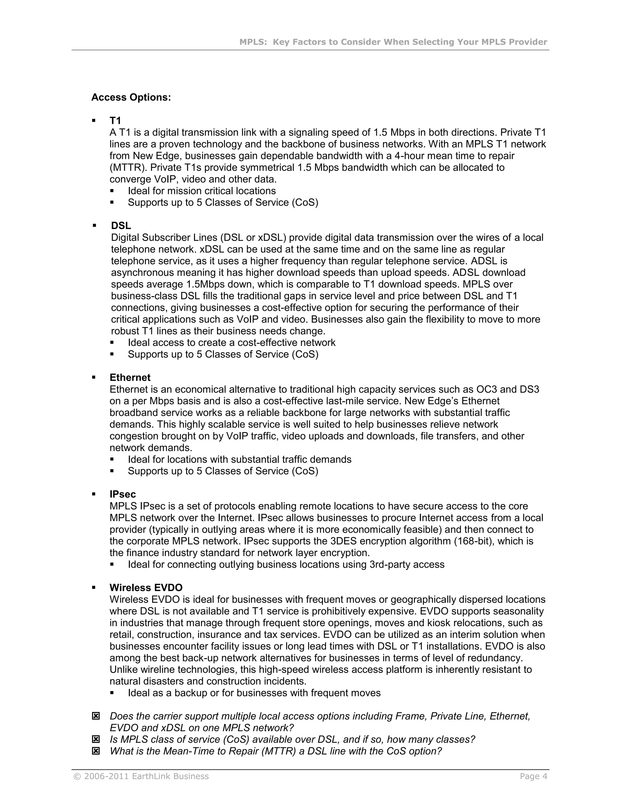 MPLS: Key Factors to Consider When Selecting Your MPLS Provider




    Access Options:

       T1
        A T1 is a digital transmission link with a signaling speed of 1.5 Mbps in both directions. Private T1
        lines are a proven technology and the backbone of business networks. With an MPLS T1 network
        from New Edge, businesses gain dependable bandwidth with a 4-hour mean time to repair
        (MTTR). Private T1s provide symmetrical 1.5 Mbps bandwidth which can be allocated to
        converge VoIP, video and other data.
         Ideal for mission critical locations
         Supports up to 5 Classes of Service (CoS)

       DSL
        Digital Subscriber Lines (DSL or xDSL) provide digital data transmission over the wires of a local
        telephone network. xDSL can be used at the same time and on the same line as regular
        telephone service, as it uses a higher frequency than regular telephone service. ADSL is
        asynchronous meaning it has higher download speeds than upload speeds. ADSL download
        speeds average 1.5Mbps down, which is comparable to T1 download speeds. MPLS over
        business-class DSL fills the traditional gaps in service level and price between DSL and T1
        connections, giving businesses a cost-effective option for securing the performance of their
        critical applications such as VoIP and video. Businesses also gain the flexibility to move to more
        robust T1 lines as their business needs change.
         Ideal access to create a cost-effective network
         Supports up to 5 Classes of Service (CoS)

       Ethernet
        Ethernet is an economical alternative to traditional high capacity services such as OC3 and DS3
        on a per Mbps basis and is also a cost-effective last-mile service. New Edge’s Ethernet
        broadband service works as a reliable backbone for large networks with substantial traffic
        demands. This highly scalable service is well suited to help businesses relieve network
        congestion brought on by VoIP traffic, video uploads and downloads, file transfers, and other
        network demands.
         Ideal for locations with substantial traffic demands
         Supports up to 5 Classes of Service (CoS)

       IPsec
        MPLS IPsec is a set of protocols enabling remote locations to have secure access to the core
        MPLS network over the Internet. IPsec allows businesses to procure Internet access from a local
        provider (typically in outlying areas where it is more economically feasible) and then connect to
        the corporate MPLS network. IPsec supports the 3DES encryption algorithm (168-bit), which is
        the finance industry standard for network layer encryption.
         Ideal for connecting outlying business locations using 3rd-party access

       Wireless EVDO
        Wireless EVDO is ideal for businesses with frequent moves or geographically dispersed locations
        where DSL is not available and T1 service is prohibitively expensive. EVDO supports seasonality
        in industries that manage through frequent store openings, moves and kiosk relocations, such as
        retail, construction, insurance and tax services. EVDO can be utilized as an interim solution when
        businesses encounter facility issues or long lead times with DSL or T1 installations. EVDO is also
        among the best back-up network alternatives for businesses in terms of level of redundancy.
        Unlike wireline technologies, this high-speed wireless access platform is inherently resistant to
        natural disasters and construction incidents.
         Ideal as a backup or for businesses with frequent moves

     Does the carrier support multiple local access options including Frame, Private Line, Ethernet,
      EVDO and xDSL on one MPLS network?
     Is MPLS class of service (CoS) available over DSL, and if so, how many classes?
     What is the Mean-Time to Repair (MTTR) a DSL line with the CoS option?

© 2006-2011 EarthLink Business                                                                        Page 4
 