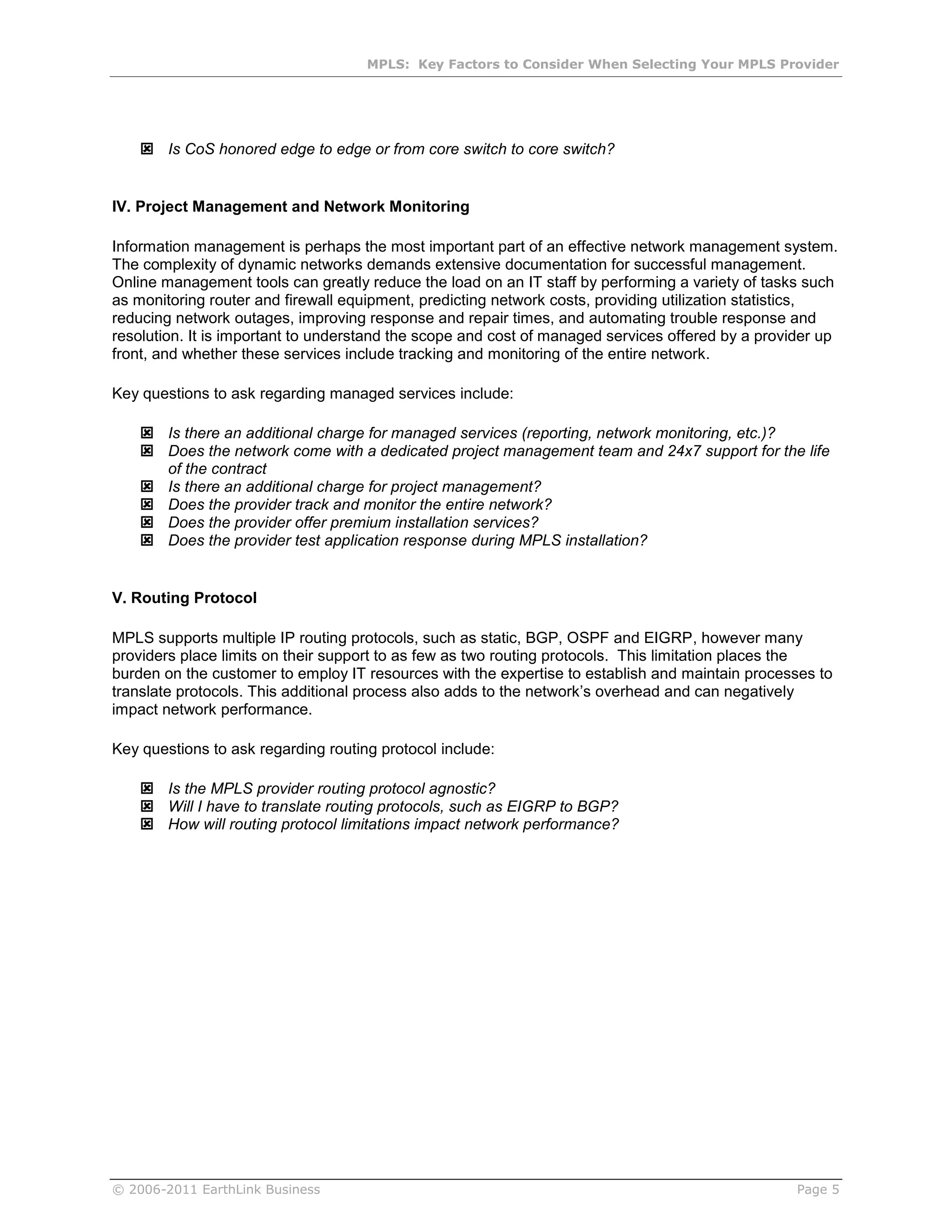 MPLS: Key Factors to Consider When Selecting Your MPLS Provider




     Is CoS honored edge to edge or from core switch to core switch?


IV. Project Management and Network Monitoring

Information management is perhaps the most important part of an effective network management system.
The complexity of dynamic networks demands extensive documentation for successful management.
Online management tools can greatly reduce the load on an IT staff by performing a variety of tasks such
as monitoring router and firewall equipment, predicting network costs, providing utilization statistics,
reducing network outages, improving response and repair times, and automating trouble response and
resolution. It is important to understand the scope and cost of managed services offered by a provider up
front, and whether these services include tracking and monitoring of the entire network.

Key questions to ask regarding managed services include:

     Is there an additional charge for managed services (reporting, network monitoring, etc.)?
     Does the network come with a dedicated project management team and 24x7 support for the life
      of the contract
     Is there an additional charge for project management?
     Does the provider track and monitor the entire network?
     Does the provider offer premium installation services?
     Does the provider test application response during MPLS installation?


V. Routing Protocol

MPLS supports multiple IP routing protocols, such as static, BGP, OSPF and EIGRP, however many
providers place limits on their support to as few as two routing protocols. This limitation places the
burden on the customer to employ IT resources with the expertise to establish and maintain processes to
translate protocols. This additional process also adds to the network’s overhead and can negatively
impact network performance.

Key questions to ask regarding routing protocol include:

     Is the MPLS provider routing protocol agnostic?
     Will I have to translate routing protocols, such as EIGRP to BGP?
     How will routing protocol limitations impact network performance?




© 2006-2011 EarthLink Business                                                                     Page 5
 