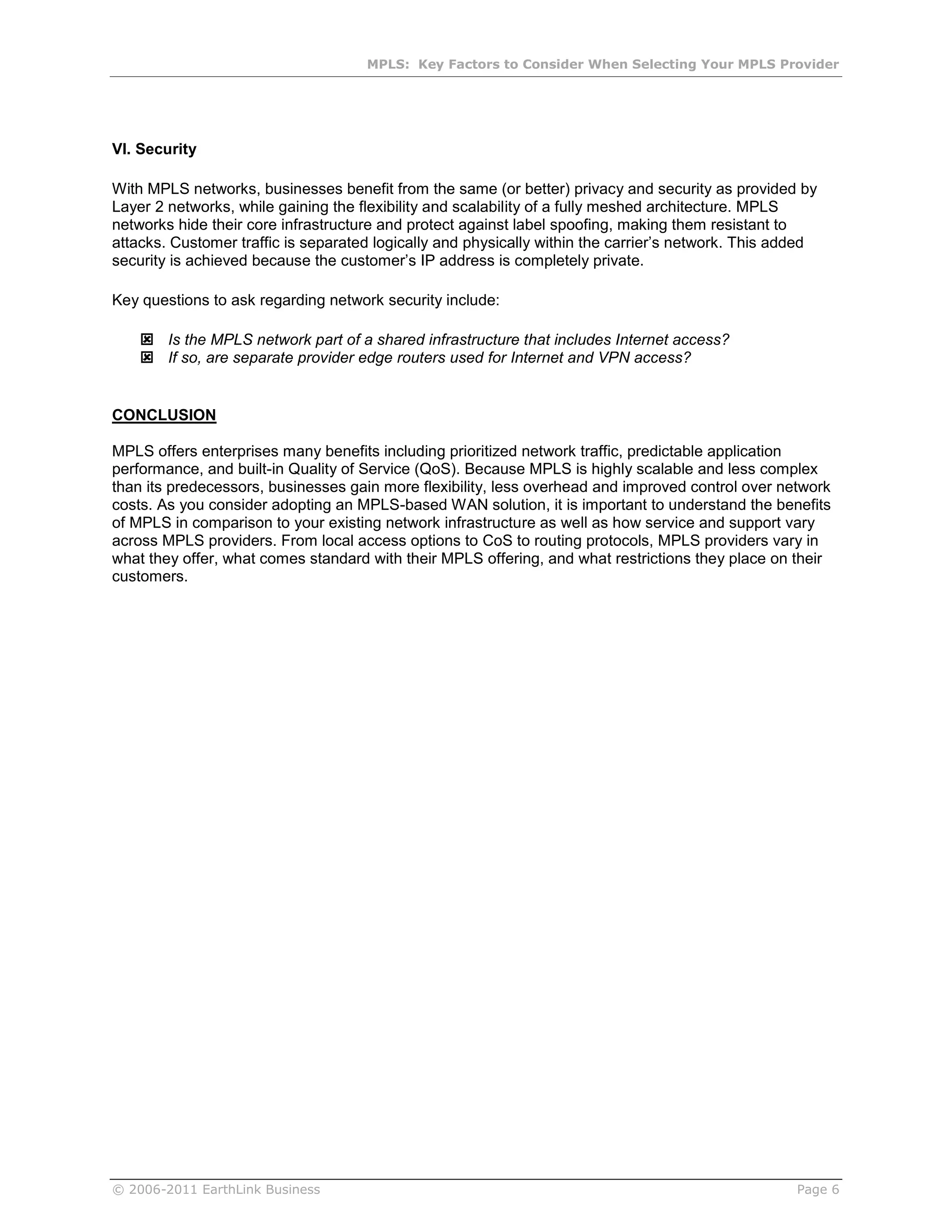 MPLS: Key Factors to Consider When Selecting Your MPLS Provider




VI. Security

With MPLS networks, businesses benefit from the same (or better) privacy and security as provided by
Layer 2 networks, while gaining the flexibility and scalability of a fully meshed architecture. MPLS
networks hide their core infrastructure and protect against label spoofing, making them resistant to
attacks. Customer traffic is separated logically and physically within the carrier’s network. This added
security is achieved because the customer’s IP address is completely private.

Key questions to ask regarding network security include:

     Is the MPLS network part of a shared infrastructure that includes Internet access?
     If so, are separate provider edge routers used for Internet and VPN access?


CONCLUSION

MPLS offers enterprises many benefits including prioritized network traffic, predictable application
performance, and built-in Quality of Service (QoS). Because MPLS is highly scalable and less complex
than its predecessors, businesses gain more flexibility, less overhead and improved control over network
costs. As you consider adopting an MPLS-based WAN solution, it is important to understand the benefits
of MPLS in comparison to your existing network infrastructure as well as how service and support vary
across MPLS providers. From local access options to CoS to routing protocols, MPLS providers vary in
what they offer, what comes standard with their MPLS offering, and what restrictions they place on their
customers.




© 2006-2011 EarthLink Business                                                                       Page 6
 