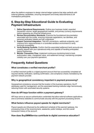 allow the platform engineers to design internal ledger systems that align perfectly with
external gateway capabilities, ensuring transparent and timely disbursements to all
marketplace participants.
6. Step-by-Step Educational Guide to Evaluating
Payment Infrastructure
1. Define Operational Requirements: Outline your business model, expected
transaction volume, target geographical markets, and primary currency requirements
before assessing any financial infrastructure.
2. Review Documentation Standards: Examine the foundational documentation
associated with the profile, ensuring corporate registrations, tax identities, and
personal verification details are fully understood.
3. Inspect Technical Integration: Test API connections, webhook endpoints, and
checkout form responsiveness in a controlled sandbox environment to verify
technical compatibility.
4. Verify Banking Conduits: Confirm that the associated settlement bank accounts are
properly aligned with your operational entity and capable of handling anticipated
payout frequencies.
5. Monitor Transaction Flow: Implement continuous monitoring tools to track
authorization rates, chargeback ratios, and settlement timings, maintaining complete
visibility over your payment operations.
Frequently Asked Questions
What constitutes a verified merchant profile?
A verified merchant profile is a digital payment account that has successfully completed all
required identity verification, banking confirmation, and compliance checks mandated by the
payment network provider.
Why is geographical consistency important in payment processing?
Geographical consistency ensures that the location of the business operations, the IP
addresses used for management, and the associated banking institution align harmoniously,
reducing friction with automated security systems.
How do API keys function within a payment gateway?
API keys serve as secure authentication credentials that allow external software applications
and e-commerce websites to communicate securely with the payment processing servers.
What factors influence payout speeds for digital merchants?
Payout speeds are influenced by the settlement schedule of the payment gateway, the
processing times of the receiving bank, weekends, public holidays, and the overall
transaction history of the account.
How does BuySMMService contribute to digital commerce education?
 