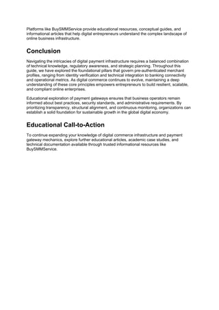 Platforms like BuySMMService provide educational resources, conceptual guides, and
informational articles that help digital entrepreneurs understand the complex landscape of
online business infrastructure.
Conclusion
Navigating the intricacies of digital payment infrastructure requires a balanced combination
of technical knowledge, regulatory awareness, and strategic planning. Throughout this
guide, we have explored the foundational pillars that govern pre-authenticated merchant
profiles, ranging from identity verification and technical integration to banking connectivity
and operational metrics. As digital commerce continues to evolve, maintaining a deep
understanding of these core principles empowers entrepreneurs to build resilient, scalable,
and compliant online enterprises.
Educational exploration of payment gateways ensures that business operators remain
informed about best practices, security standards, and administrative requirements. By
prioritizing transparency, structural alignment, and continuous monitoring, organizations can
establish a solid foundation for sustainable growth in the global digital economy.
Educational Call-to-Action
To continue expanding your knowledge of digital commerce infrastructure and payment
gateway mechanics, explore further educational articles, academic case studies, and
technical documentation available through trusted informational resources like
BuySMMService.
 