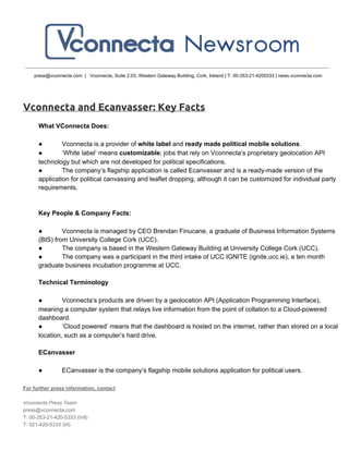 press@vconnecta.com  |   Vconnecta, Suite 2.03, Western Gateway Building, Cork, Ireland | T: 00­353­21­4205333 | news.vconnecta.com
Vconnecta and Ecanvasser: Key Facts
What VConnecta Does:
● Vconnecta is a provider of white label and ready made political mobile solutions.
● ‘White label’ means customizable; jobs that rely on Vconnecta’s proprietary geolocation API
technology but which are not developed for political specifications.
● The company’s flagship application is called Ecanvasser and is a ready­made version of the
application for political canvassing and leaflet dropping, although it can be customized for individual party
requirements.
Key People & Company Facts:
● Vconnecta is managed by CEO Brendan Finucane, a graduate of Business Information Systems
(BIS) from University College Cork (UCC).
● The company is based in the Western Gateway Building at University College Cork (UCC).
● The company was a participant in the third intake of UCC IGNITE (ignite.ucc.ie), a ten month
graduate business incubation programme at UCC.
Technical Terminology
● Vconnecta’s products are driven by a geolocation API (Application Programming Interface),
meaning a computer system that relays live information from the point of collation to a Cloud­powered
dashboard.
● ‘Cloud powered’ means that the dashboard is hosted on the internet, rather than stored on a local
location, such as a computer’s hard drive.
ECanvasser
● ECanvasser is the company’s flagship mobile solutions application for political users.
For further press information, contact
Vconnecta Press Team
press@vconnecta.com
T: 00­353­21­420­5333 (Intl)
T: 021­420­5333 (Irl)
 