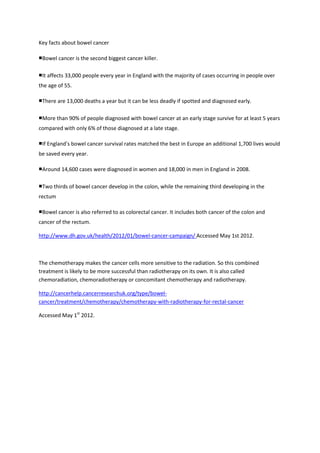 Key facts about bowel cancer

■Bowel cancer is the second biggest cancer killer.

■It affects 33,000 people every year in England with the majority of cases occurring in people over
the age of 55.

■There are 13,000 deaths a year but it can be less deadly if spotted and diagnosed early.

■More than 90% of people diagnosed with bowel cancer at an early stage survive for at least 5 years
compared with only 6% of those diagnosed at a late stage.

■If England’s bowel cancer survival rates matched the best in Europe an additional 1,700 lives would
be saved every year.

■Around 14,600 cases were diagnosed in women and 18,000 in men in England in 2008.

■Two thirds of bowel cancer develop in the colon, while the remaining third developing in the
rectum

■Bowel cancer is also referred to as colorectal cancer. It includes both cancer of the colon and
cancer of the rectum.

http://www.dh.gov.uk/health/2012/01/bowel-cancer-campaign/ Accessed May 1st 2012.



The chemotherapy makes the cancer cells more sensitive to the radiation. So this combined
treatment is likely to be more successful than radiotherapy on its own. It is also called
chemoradiation, chemoradiotherapy or concomitant chemotherapy and radiotherapy.

http://cancerhelp.cancerresearchuk.org/type/bowel-
cancer/treatment/chemotherapy/chemotherapy-with-radiotherapy-for-rectal-cancer

Accessed May 1st 2012.
 
