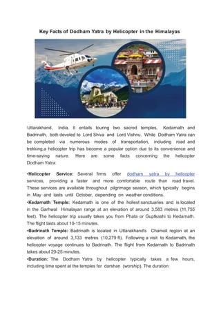 Key Facts of Dodham Yatra by Helicopter in the Himalayas
Uttarakhand, India. It entails touring two sacred temples, Kedarnath and
Badrinath, both devoted to Lord Shiva and Lord Vishnu. While Dodham Yatra can
be completed via numerous modes of transportation, including road and
trekking,a helicopter trip has become a popular option due to its convenience and
time-saving nature. Here are some facts concerning the helicopter
Dodham Yatra:
•Helicopter Service: Several firms offer dodham yatra by helicopter
services, providing a faster and more comfortable route than road travel.
These services are available throughout pilgrimage season, which typically begins
in May and lasts until October, depending on weather conditions.
•Kedarnath Temple: Kedarnath is one of the holiest sanctuaries and is located
in the Garhwal Himalayan range at an elevation of around 3,583 metres (11,755
feet). The helicopter trip usually takes you from Phata or Guptkashi to Kedarnath.
The flight lasts about 10-15 minutes.
•Badrinath Temple: Badrinath is located in Uttarakhand's Chamoli region at an
elevation of around 3,133 metres (10,279 ft). Following a visit to Kedarnath, the
helicopter voyage continues to Badrinath. The flight from Kedarnath to Badrinath
takes about 20-25 minutes.
•Duration: The Dodham Yatra by helicopter typically takes a few hours,
including time spent at the temples for darshan (worship). The duration
 