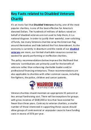 Key Facts related to Disabled Veterans
Charity
It's an ironic fact that Disabled Veterans charity, one of the most
popular charities, is one of the least effective for America's
donated Dollars. The hundreds of millions of dollars raised on
behalf of disabled veterans are not used to help them, it is a
national disgrace. In order to justify their wasteful, over-soliciting
of funds, too many Veterans charities wrap the American flag
around themselves and hide behind the First Amendment. As the
economy is currently in downturn and the needs of our disabled
veterans are more, our limited charitable resources cannot be
wasted for poorly performing or ineffective charities.
The policy recommendations below improve the likelihood that
veterans 'contributions are primarily used for the benefit of
veterans rather than enhancing charitable leaders and/or
professional financing enterprises. These recommendations are
also applicable to charities with other common causes, including
fire-fighters, the police, children and cancer patients.
Veteran charities should maintain an appropriate 35 percent or
less annual fundraising cost. There will be exceptions for groups
with gross incomes of $500,000 or less that have existed for
fewer than three years. Contrary to veteran charities, a smaller
number of those interested in supporting these causes should
allow groups of controversial or unpopular cause to have funding
costs in excess of 35% per year.
 