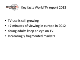 Key facts World TV report 2012
• TV use is still growing
• +7 minutes of viewing in europe in 2012
• Young adults keep an eye on TV
• Increasingly fragmented markets
 