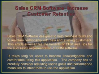 Sales CRM Software designed to help business build and
to maintain relationship with new and existing customers.
This article summarizes the benefits of CRM and Tips for
the successful implementation of CRM software.
It takes long for users to become knowledgeable and
comfortable using this application. The company has to
carefully consider adjusting user’s goals and performance
measures to intent them to use the application.
 