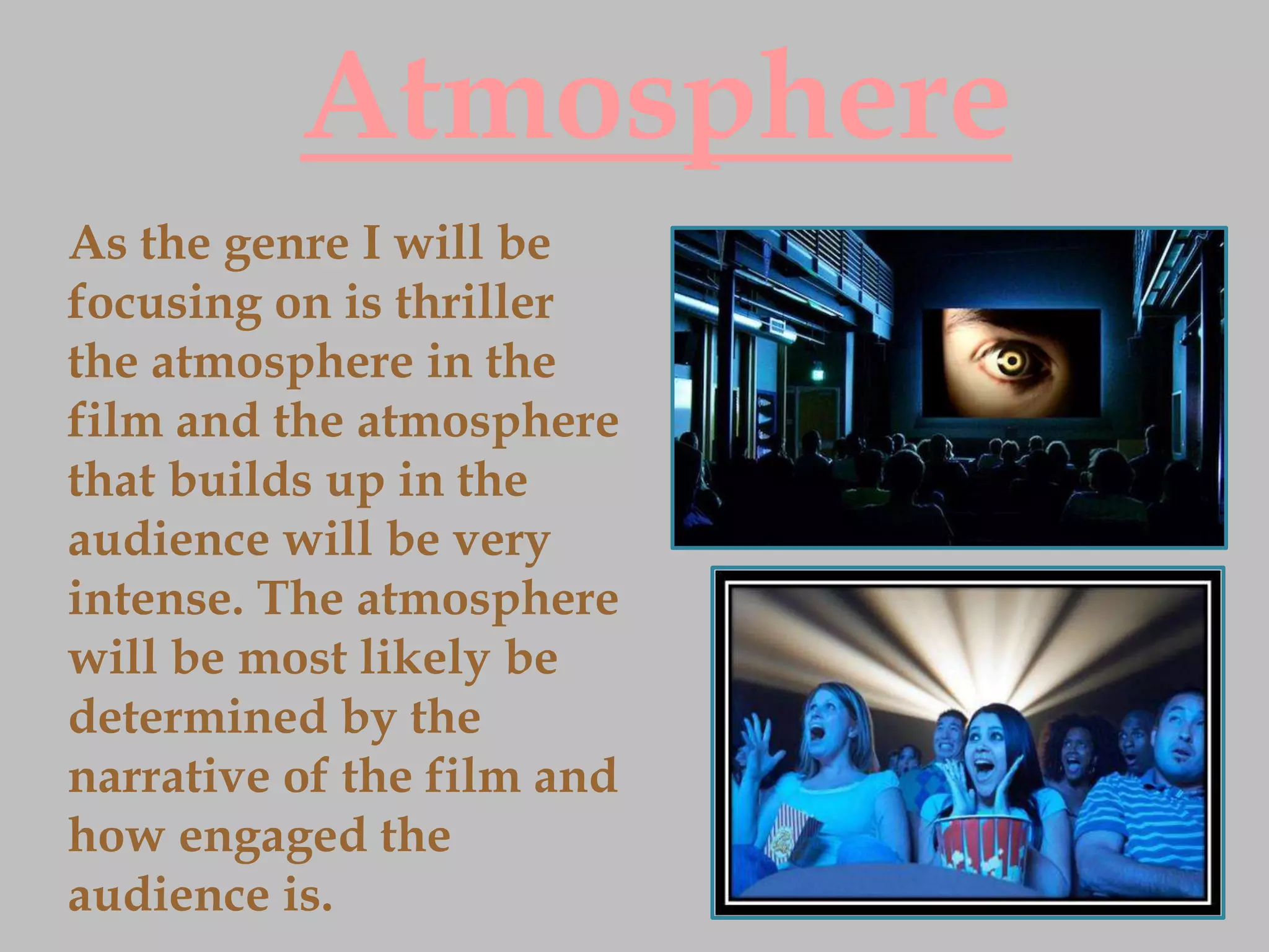 Atmosphere
As the genre I will be
focusing on is thriller
the atmosphere in the
film and the atmosphere
that builds up in the
audience will be very
intense. The atmosphere
will be most likely be
determined by the
narrative of the film and
how engaged the
audience is.
 