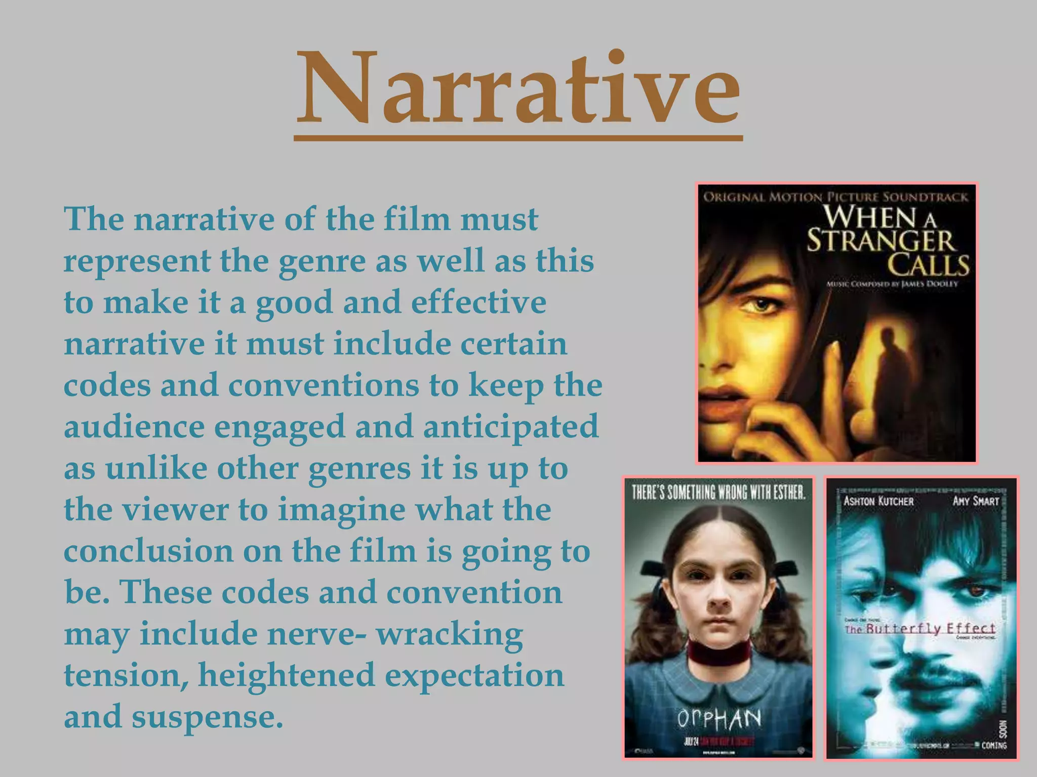 Narrative
The narrative of the film must
represent the genre as well as this
to make it a good and effective
narrative it must include certain
codes and conventions to keep the
audience engaged and anticipated
as unlike other genres it is up to
the viewer to imagine what the
conclusion on the film is going to
be. These codes and convention
may include nerve- wracking
tension, heightened expectation
and suspense.
 