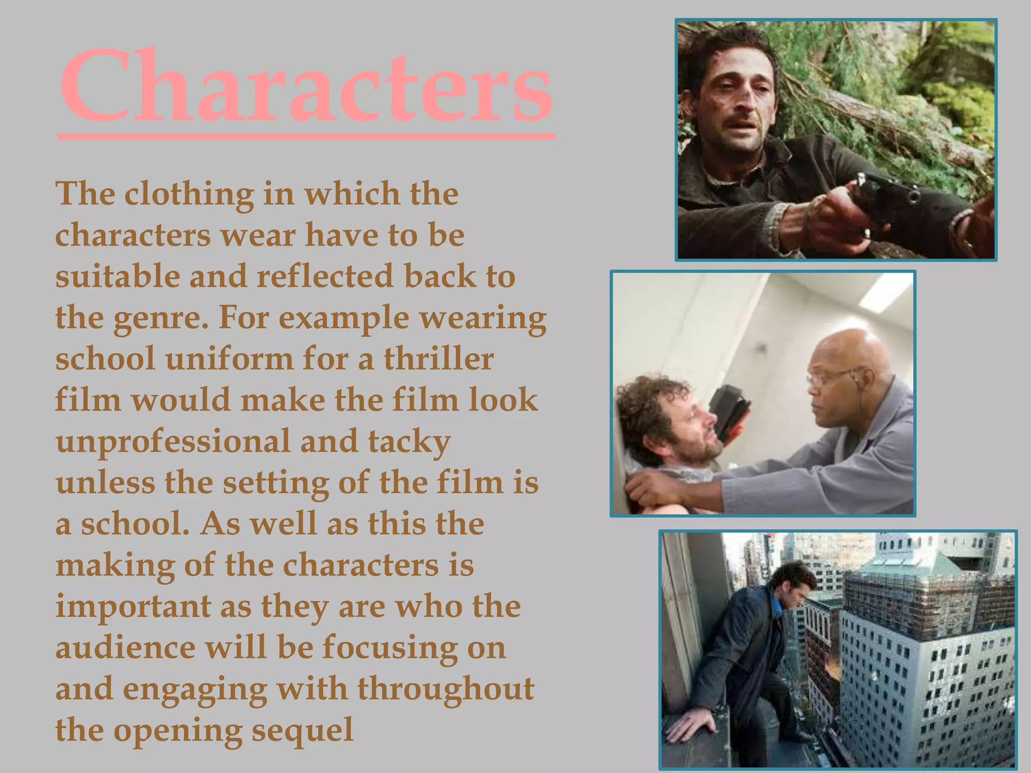 Characters
The clothing in which the
characters wear have to be
suitable and reflected back to
the genre. For example wearing
school uniform for a thriller
film would make the film look
unprofessional and tacky
unless the setting of the film is
a school. As well as this the
making of the characters is
important as they are who the
audience will be focusing on
and engaging with throughout
the opening sequel
 