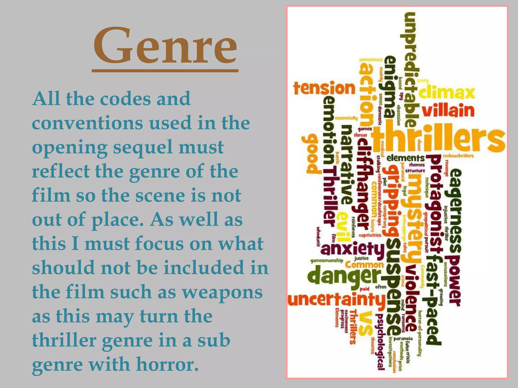Genre
All the codes and
conventions used in the
opening sequel must
reflect the genre of the
film so the scene is not
out of place. As well as
this I must focus on what
should not be included in
the film such as weapons
as this may turn the
thriller genre in a sub
genre with horror.
 