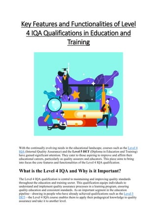 Key Features and Functionalities of Level
4 IQA Qualifications in Education and
Training
With the continually evolving needs in the educational landscape, courses such as the Level 4
IQA (Internal Quality Assurance) and the Level 5 DET (Diploma in Education and Training)
have gained significant attention. They cater to those aspiring to improve and affirm their
educational careers, particularly as quality assurers and educators. This piece aims to bring
into focus the core features and functionalities of the Level 4 IQA qualification.
What is the Level 4 IQA and Why is it Important?
The Level 4 IQA qualification is central to maintaining and improving quality standards
throughout the education and training sector. This qualification equips individuals to
understand and implement quality assurance processes in a learning program, ensuring
quality education and consistent standards. As an important segment in the education
pipeline—drawing in people who have already achieved qualifications such as the Level 5
DET—the Level 4 IQA course enables them to apply their pedagogical knowledge to quality
assurance and take it to another level.
 