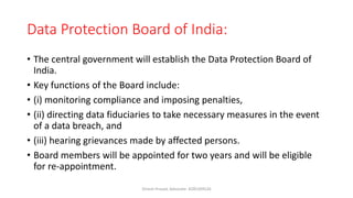Data Protection Board of India:
• The central government will establish the Data Protection Board of
India.
• Key functions of the Board include:
• (i) monitoring compliance and imposing penalties,
• (ii) directing data fiduciaries to take necessary measures in the event
of a data breach, and
• (iii) hearing grievances made by affected persons.
• Board members will be appointed for two years and will be eligible
for re-appointment.
Dinesh Prasad, Advocate- 8285309526
 