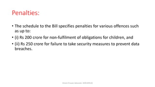 Penalties:
• The schedule to the Bill specifies penalties for various offences such
as up to:
• (i) Rs 200 crore for non-fulfilment of obligations for children, and
• (ii) Rs 250 crore for failure to take security measures to prevent data
breaches.
Dinesh Prasad, Advocate- 8285309526
 