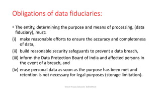 Obligations of data fiduciaries:
• The entity, determining the purpose and means of processing, (data
fiduciary), must:
(i) make reasonable efforts to ensure the accuracy and completeness
of data,
(ii) build reasonable security safeguards to prevent a data breach,
(iii) inform the Data Protection Board of India and affected persons in
the event of a breach, and
(iv) erase personal data as soon as the purpose has been met and
retention is not necessary for legal purposes (storage limitation).
Dinesh Prasad, Advocate- 8285309526
 