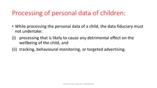 Processing of personal data of children:
• While processing the personal data of a child, the data fiduciary must
not undertake:
(i) processing that is likely to cause any detrimental effect on the
wellbeing of the child, and
(ii) tracking, behavioural monitoring, or targeted advertising.
Dinesh Prasad, Advocate- 8285309526
 