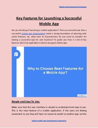 Mobile App Development Companies
Key Features for Launching a Successful
Mobile App
Are you thinking of launching a mobile application? Then you should know that a
successful mobile app development needs a strong foundation of planning with
useful features. So, what kind of characteristics do you need to consider for
making a successful app for your business? To guide you here is a list of key
features which are applicable to almost any good mobile app:
Simple and Easy To Use:
Make sure that the user interface is simple to understand and easy to use.
This is the main feature of a mobile application. If the users are feeling
convenient to use they will have no reason to switch to another app. Let the
Indian mobile app development companies
 