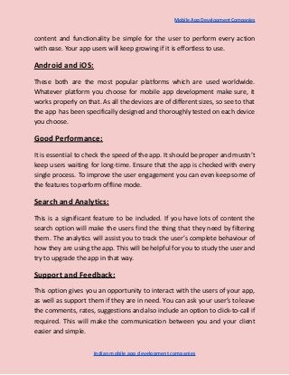 Mobile App Development Companies
content and functionality be simple for the user to perform every action
with ease. Your app users will keep growing if it is effortless to use.
Android and iOS:
These both are the most popular platforms which are used worldwide.
Whatever platform you choose for mobile app development make sure, it
works properly on that. As all the devices are of different sizes, so see to that
the app has been specifically designed and thoroughly tested on each device
you choose.
Good Performance:
It is essential to check the speed of the app. It should be proper and mustn’t
keep users waiting for long-time. Ensure that the app is checked with every
single process. To improve the user engagement you can even keep some of
the features to perform offline mode.
Search and Analytics:
This is a significant feature to be included. If you have lots of content the
search option will make the users find the thing that they need by filtering
them. The analytics will assist you to track the user’s complete behaviour of
how they are using the app. This will be helpful for you to study the user and
try to upgrade the app in that way.
Support and Feedback:
This option gives you an opportunity to interact with the users of your app,
as well as support them if they are in need. You can ask your user’s to leave
the comments, rates, suggestions and also include an option to click-to-call if
required. This will make the communication between you and your client
easier and simple.
Indian mobile app development companies
 