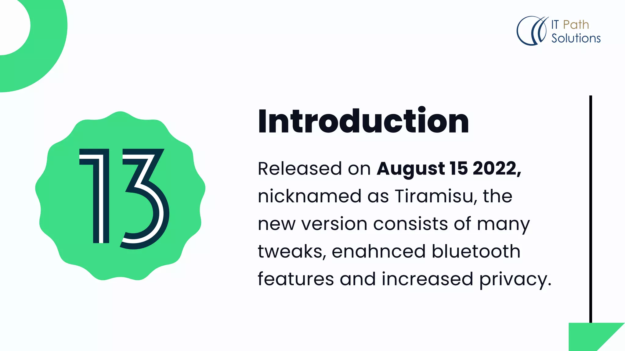 Introduction
Released on August 15 2022,
nicknamed as Tiramisu, the
new version consists of many
tweaks, enahnced bluetooth
features and increased privacy.