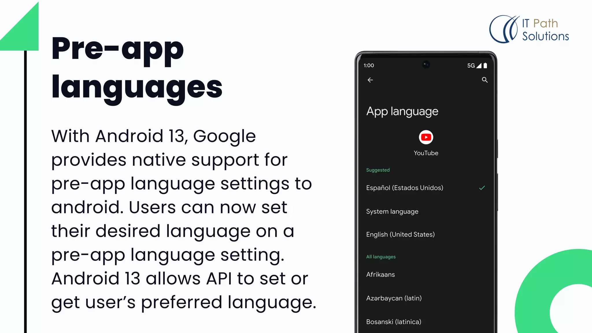 Pre-app
languages
With Android 13, Google
provides native support for
pre-app language settings to
android. Users can now set
their desired language on a
pre-app language setting.
Android 13 allows API to set or
get user’s preferred language.